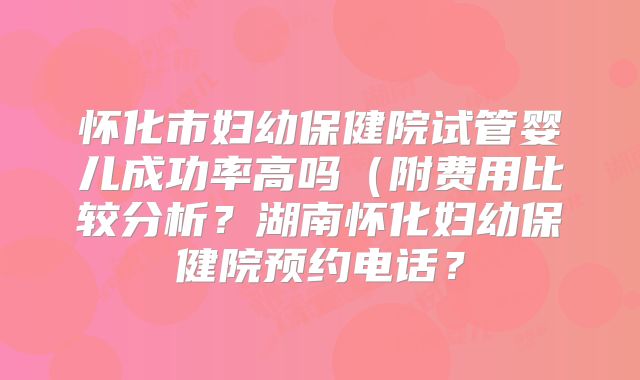 怀化市妇幼保健院试管婴儿成功率高吗（附费用比较分析？湖南怀化妇幼保健院预约电话？