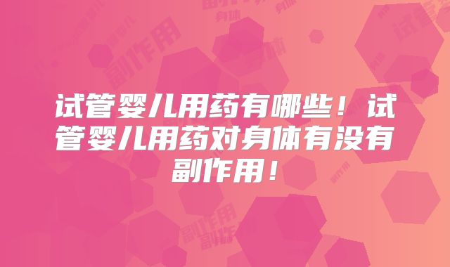 试管婴儿用药有哪些!试管婴儿用药对身体有没有副作用!