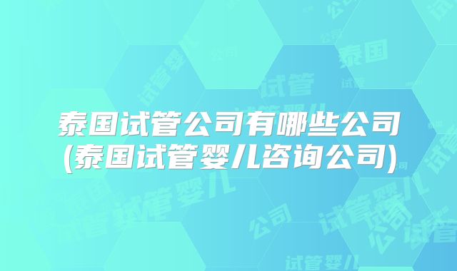 泰国试管公司有哪些公司(泰国试管婴儿咨询公司)
