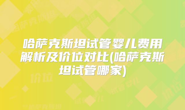 哈萨克斯坦试管婴儿费用解析及价位对比(哈萨克斯坦试管哪家)