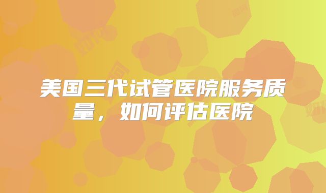 美国三代试管医院服务质量，如何评估医院