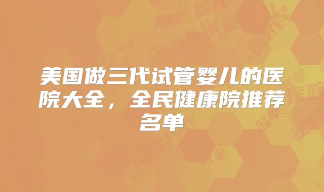 美国做三代试管婴儿的医院大全，全民健康院推荐名单