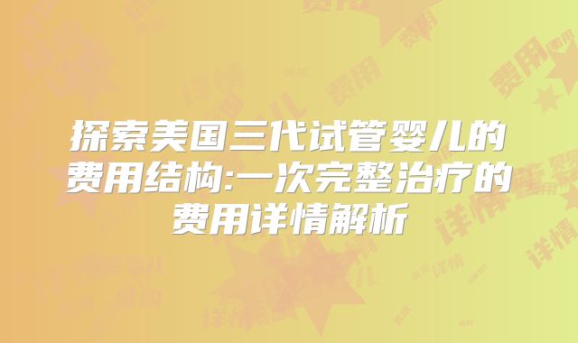 探索美国三代试管婴儿的费用结构:一次完整治疗的费用详情解析