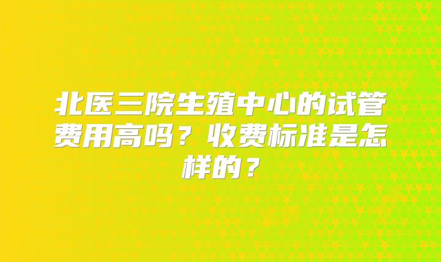 北医三院生殖中心的试管费用高吗？收费标准是怎样的？