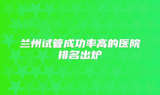 兰州试管成功率高的医院排名出炉