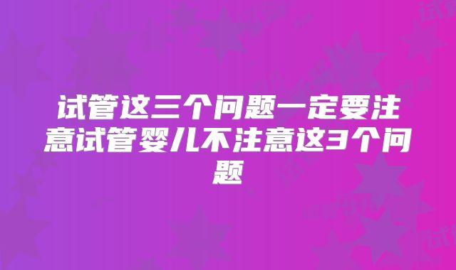 试管这三个问题一定要注意试管婴儿不注意这3个问题