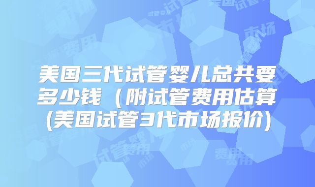 美国三代试管婴儿总共要多少钱（附试管费用估算(美国试管3代市场报价)