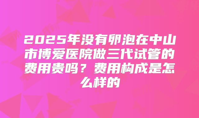 2025年没有卵泡在中山市博爱医院做三代试管的费用贵吗？费用构成是怎么样的