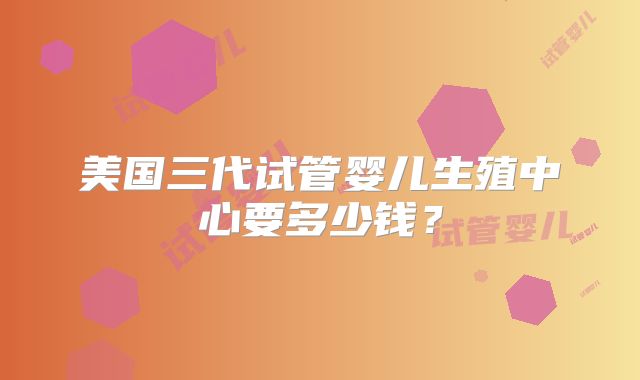 美国三代试管婴儿生殖中心要多少钱？