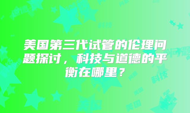 美国第三代试管的伦理问题探讨，科技与道德的平衡在哪里？