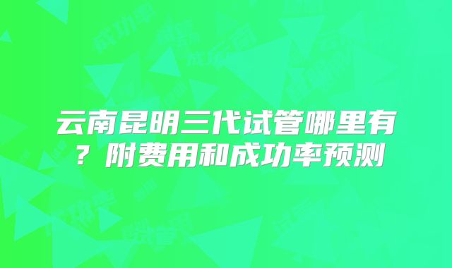 云南昆明三代试管哪里有？附费用和成功率预测
