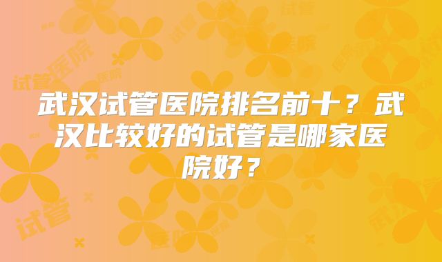 武汉试管医院排名前十?武汉比较好的试管是哪家医院好?