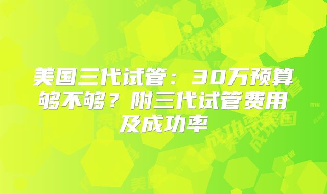 美国三代试管：30万预算够不够？附三代试管费用及成功率