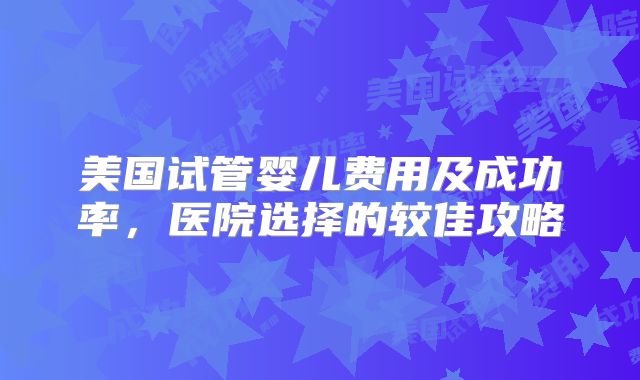 美国试管婴儿费用及成功率，医院选择的较佳攻略