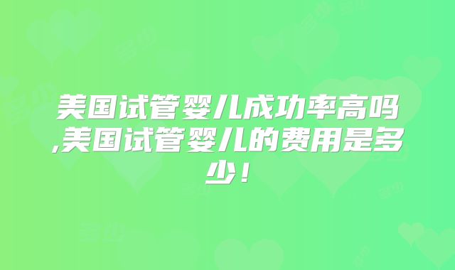 美国试管婴儿成功率高吗,美国试管婴儿的费用是多少！