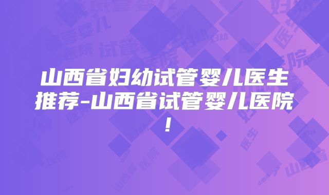山西省妇幼试管婴儿医生推荐-山西省试管婴儿医院！