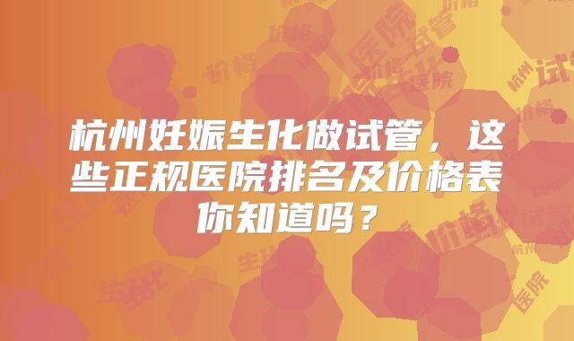 杭州妊娠生化做试管，这些正规医院排名及价格表你知道吗？