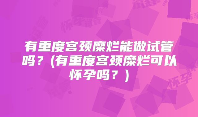 有重度宫颈糜烂能做试管吗?(有重度宫颈糜烂可以怀孕吗?)