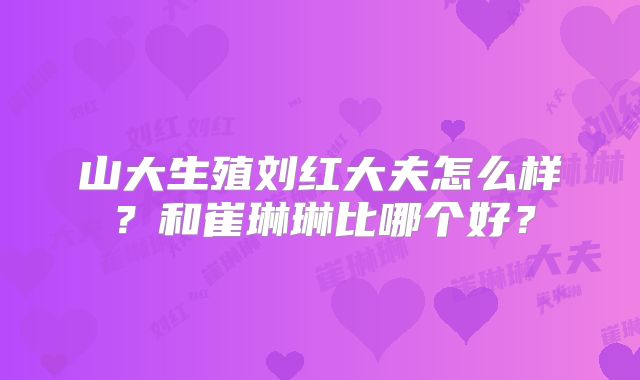 山大生殖刘红大夫怎么样?和崔琳琳比哪个好?
