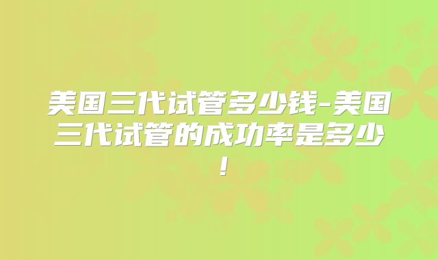 美国三代试管多少钱-美国三代试管的成功率是多少!