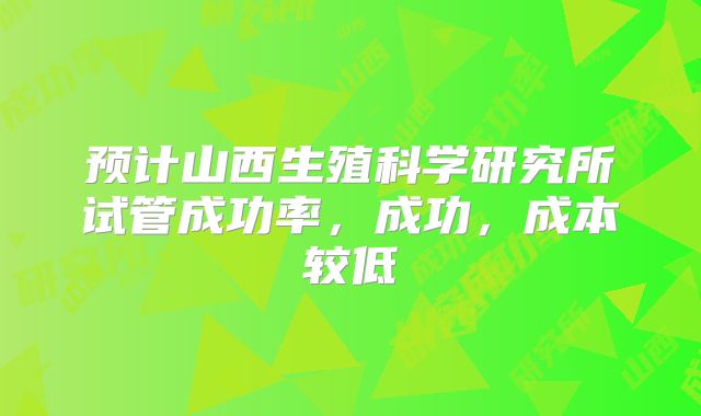 预计山西生殖科学研究所试管成功率,成功,成本较低