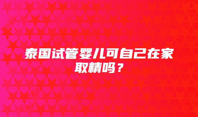 泰国试管婴儿可自己在家取精吗?