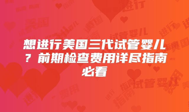 想进行美国三代试管婴儿？前期检查费用详尽指南必看