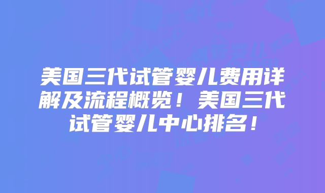 美国三代试管婴儿费用详解及流程概览！美国三代试管婴儿中心排名！