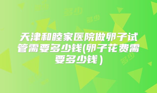 天津和睦家医院做卵子试管需要多少钱(卵子花费需要多少钱）