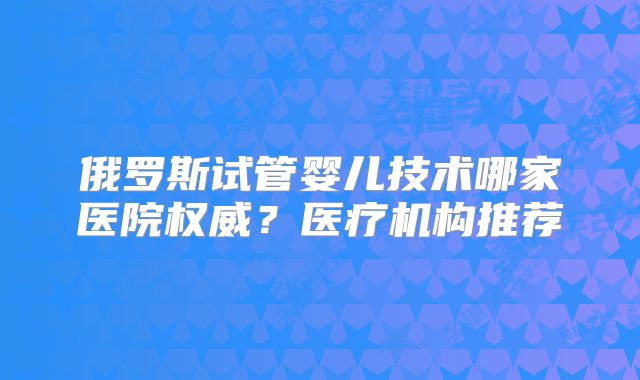 俄罗斯试管婴儿技术哪家医院权威？医疗机构推荐