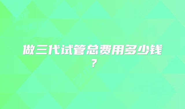 做三代试管总费用多少钱？