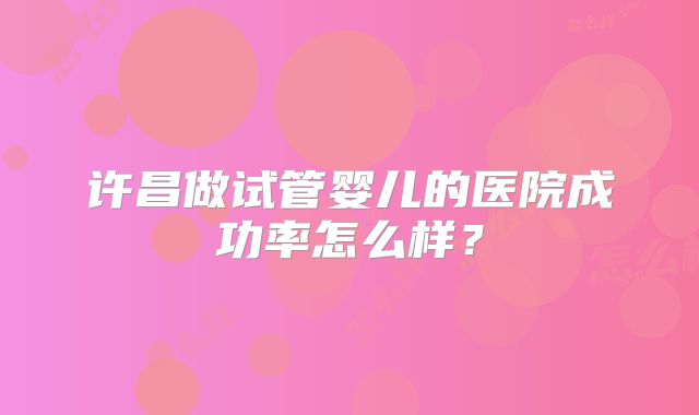 许昌做试管婴儿的医院成功率怎么样？