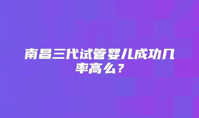 南昌三代试管婴儿成功几率高么？