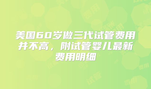 美国60岁做三代试管费用并不高，附试管婴儿最新费用明细