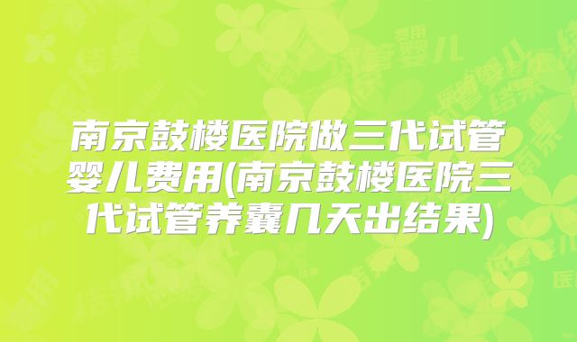 南京鼓楼医院做三代试管婴儿费用(南京鼓楼医院三代试管养囊几天出结果)