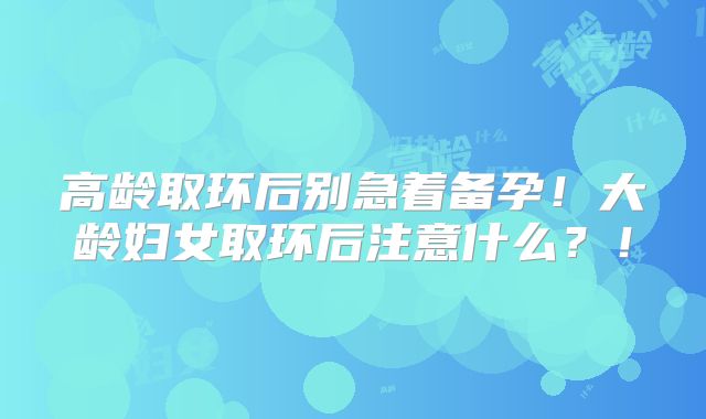高龄取环后别急着备孕！大龄妇女取环后注意什么？！