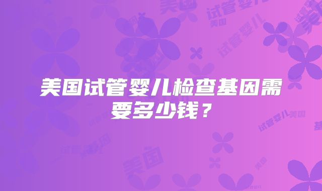 美国试管婴儿检查基因需要多少钱？