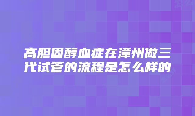高胆固醇血症在漳州做三代试管的流程是怎么样的