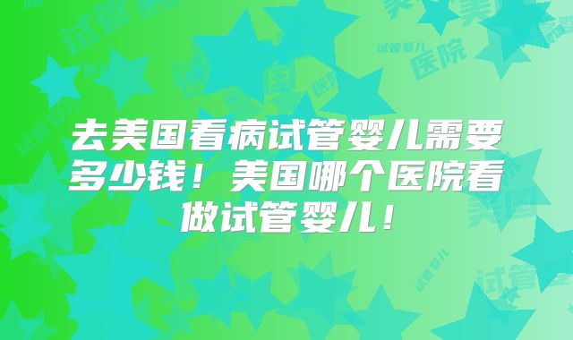 去美国看病试管婴儿需要多少钱!美国哪个医院看做试管婴儿!