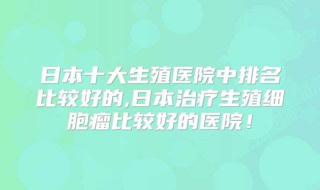 日本十大生殖医院中排名比较好的,日本治疗生殖细胞瘤比较好的医院！