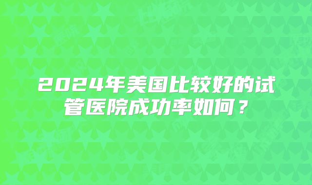 2024年美国比较好的试管医院成功率如何？