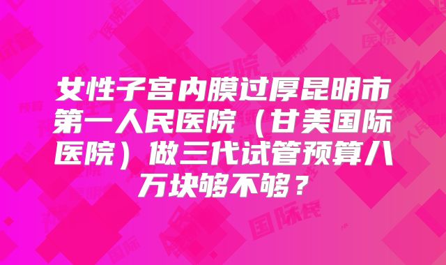 女性子宫内膜过厚昆明市第一人民医院（甘美国际医院）做三代试管预算八万块够不够？