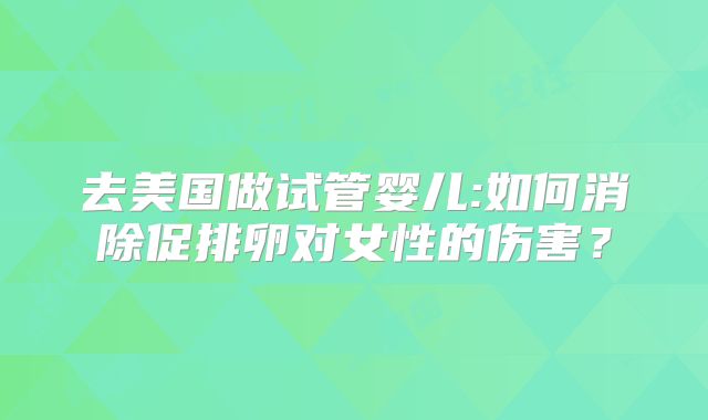 去美国做试管婴儿:如何消除促排卵对女性的伤害？