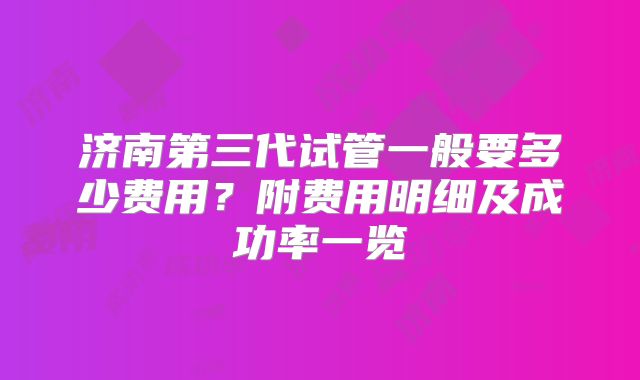 济南第三代试管一般要多少费用?附费用明细及成功率一览