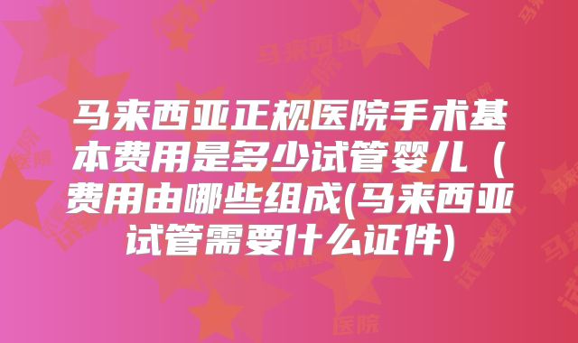 马来西亚正规医院手术基本费用是多少试管婴儿（费用由哪些组成(马来西亚试管需要什么证件)