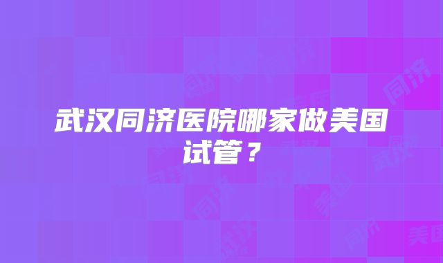 武汉同济医院哪家做美国试管？