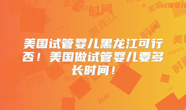美国试管婴儿黑龙江可行否！美国做试管婴儿要多长时间！