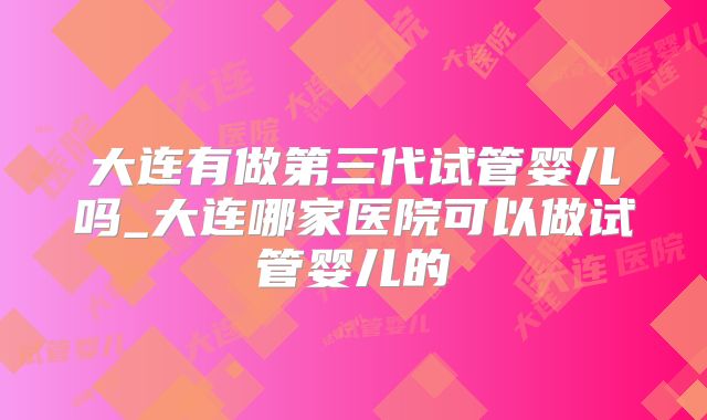 大连有做第三代试管婴儿吗_大连哪家医院可以做试管婴儿的