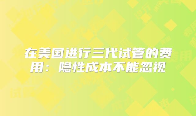 在美国进行三代试管的费用：隐性成本不能忽视