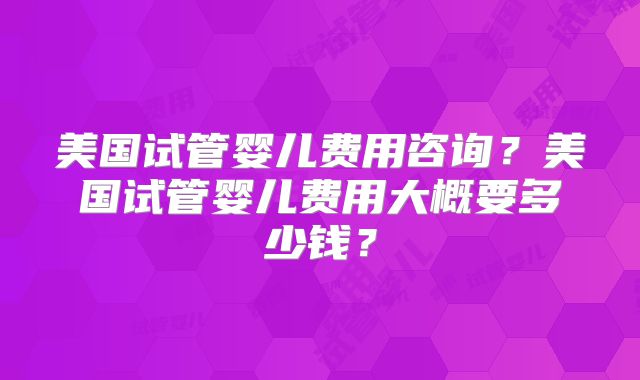 美国试管婴儿费用咨询？美国试管婴儿费用大概要多少钱？